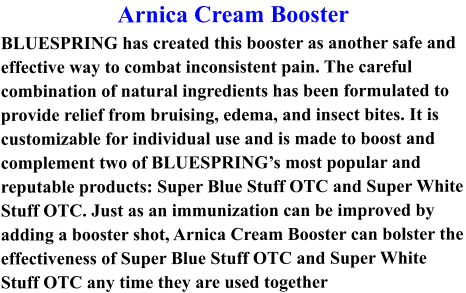 Arnica Cream Booster BLUESPRING has created this booster as another safe and effective way to combat inconsistent pain. The careful combination of natural ingredients has been formulated to provide relief from bruising, edema, and insect bites. It is customizable for individual use and is made to boost and complement two of BLUESPRING’s most popular and reputable products: Super Blue Stuff OTC and Super White Stuff OTC. Just as an immunization can be improved by adding a booster shot, Arnica Cream Booster can bolster the effectiveness of Super Blue Stuff OTC and Super White Stuff OTC any time they are used together
