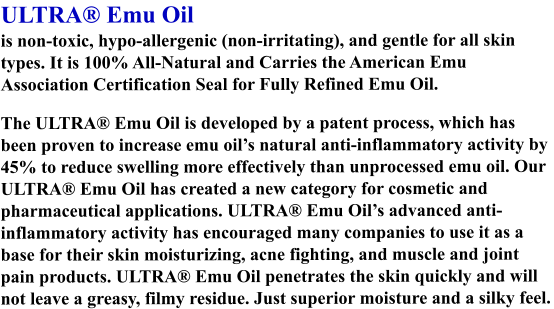 ULTRA® Emu Oil is non-toxic, hypo-allergenic (non-irritating), and gentle for all skin types. It is 100% All-Natural and Carries the American Emu Association Certification Seal for Fully Refined Emu Oil. The ULTRA® Emu Oil is developed by a patent process, which has been proven to increase emu oil’s natural anti-inflammatory activity by 45% to reduce swelling more effectively than unprocessed emu oil. Our ULTRA® Emu Oil has created a new category for cosmetic and pharmaceutical applications. ULTRA® Emu Oil’s advanced anti-inflammatory activity has encouraged many companies to use it as a base for their skin moisturizing, acne fighting, and muscle and joint pain products. ULTRA® Emu Oil penetrates the skin quickly and will not leave a greasy, filmy residue. Just superior moisture and a silky feel.